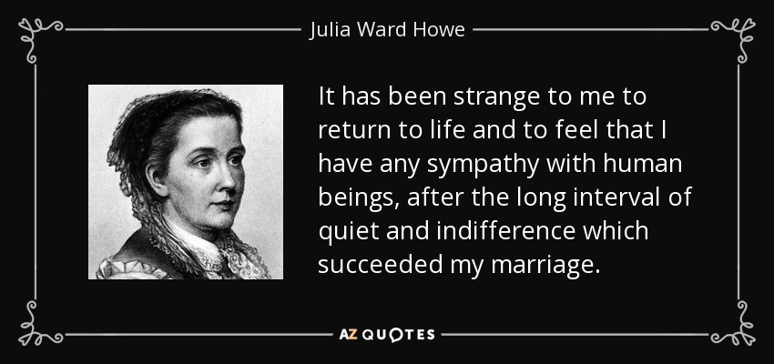 It has been strange to me to return to life and to feel that I have any sympathy with human beings, after the long interval of quiet and indifference which succeeded my marriage. - Julia Ward Howe