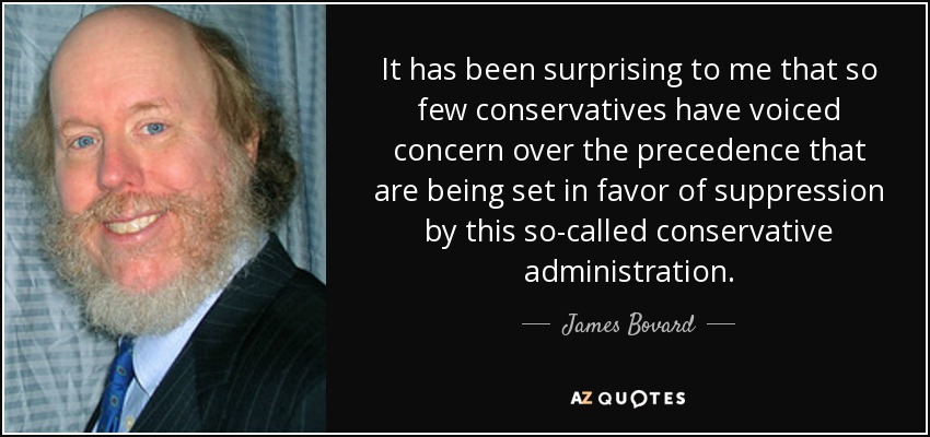 It has been surprising to me that so few conservatives have voiced concern over the precedence that are being set in favor of suppression by this so-called conservative administration. - James Bovard