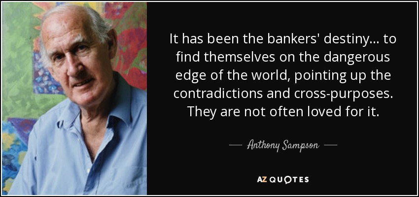 It has been the bankers' destiny ... to find themselves on the dangerous edge of the world, pointing up the contradictions and cross-purposes. They are not often loved for it. - Anthony Sampson