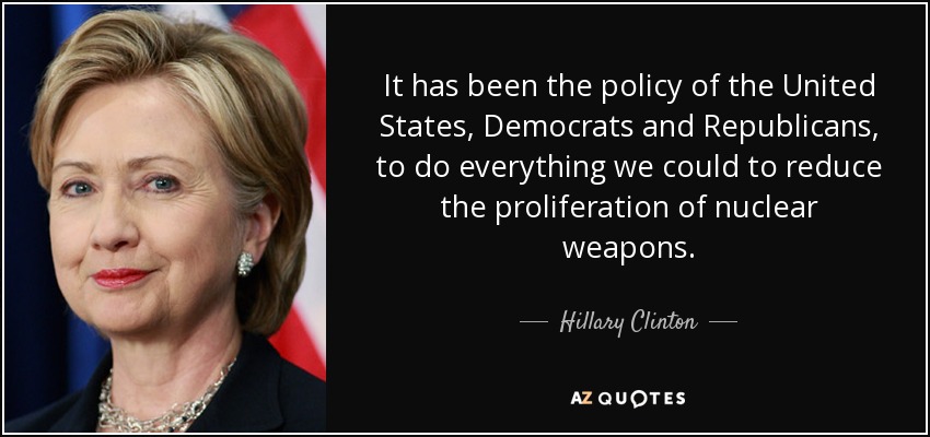 It has been the policy of the United States, Democrats and Republicans, to do everything we could to reduce the proliferation of nuclear weapons. - Hillary Clinton