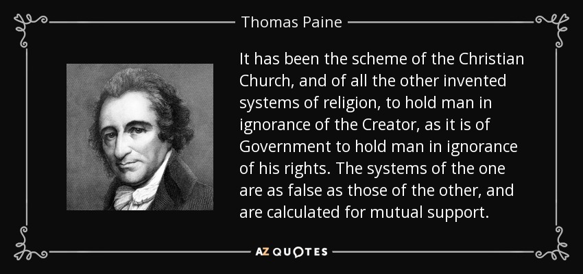 It has been the scheme of the Christian Church, and of all the other invented systems of religion, to hold man in ignorance of the Creator, as it is of Government to hold man in ignorance of his rights. The systems of the one are as false as those of the other, and are calculated for mutual support. - Thomas Paine
