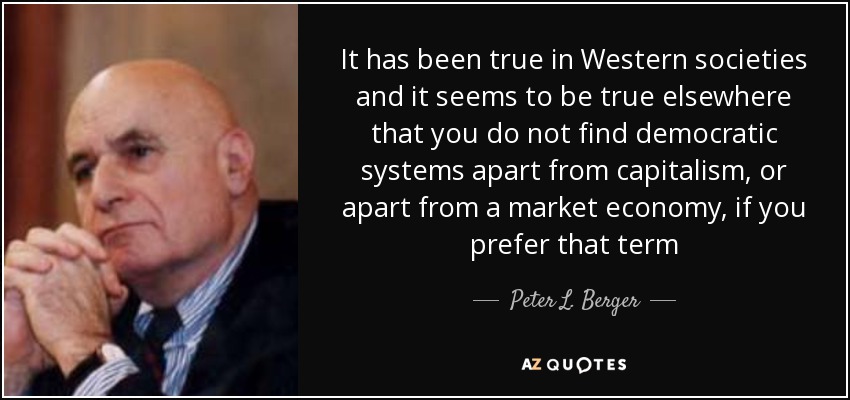 It has been true in Western societies and it seems to be true elsewhere that you do not find democratic systems apart from capitalism, or apart from a market economy, if you prefer that term - Peter L. Berger