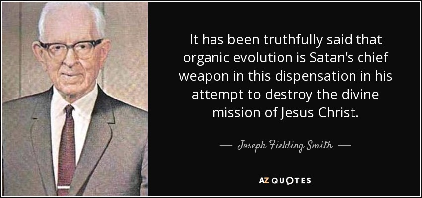 It has been truthfully said that organic evolution is Satan's chief weapon in this dispensation in his attempt to destroy the divine mission of Jesus Christ. - Joseph Fielding Smith