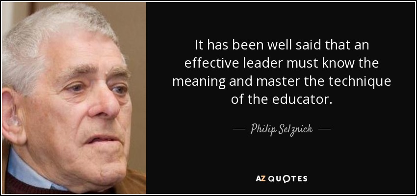 It has been well said that an effective leader must know the meaning and master the technique of the educator. - Philip Selznick