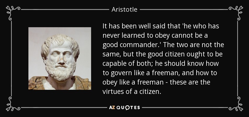 It has been well said that 'he who has never learned to obey cannot be a good commander.' The two are not the same, but the good citizen ought to be capable of both; he should know how to govern like a freeman, and how to obey like a freeman - these are the virtues of a citizen. - Aristotle