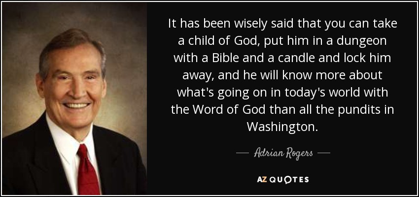 It has been wisely said that you can take a child of God, put him in a dungeon with a Bible and a candle and lock him away, and he will know more about what's going on in today's world with the Word of God than all the pundits in Washington. - Adrian Rogers