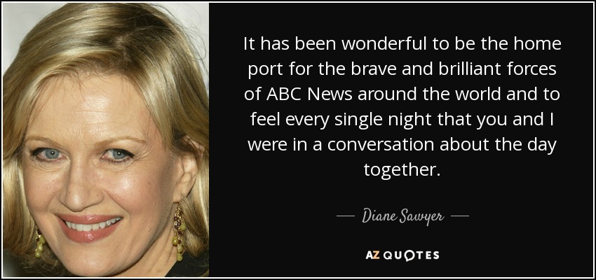 It has been wonderful to be the home port for the brave and brilliant forces of ABC News around the world and to feel every single night that you and I were in a conversation about the day together. - Diane Sawyer