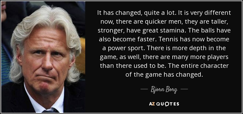 It has changed, quite a lot. It is very different now, there are quicker men, they are taller, stronger, have great stamina. The balls have also become faster. Tennis has now become a power sport. There is more depth in the game, as well, there are many more players than there used to be. The entire character of the game has changed. - Bjorn Borg