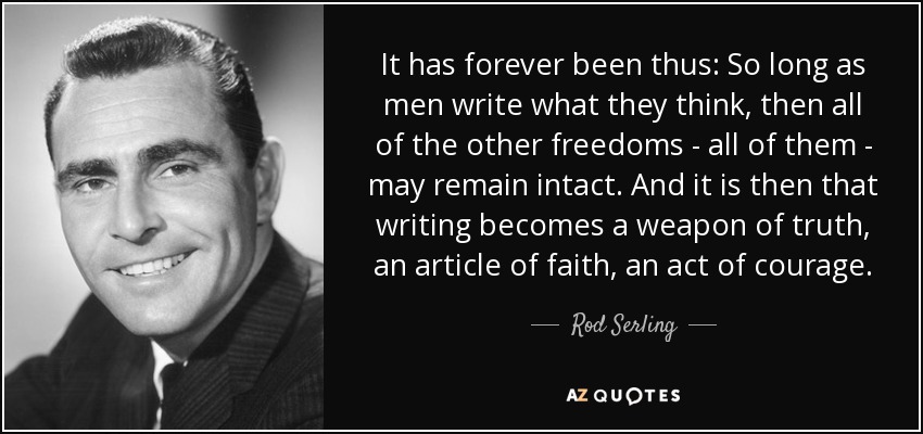 It has forever been thus: So long as men write what they think, then all of the other freedoms - all of them - may remain intact. And it is then that writing becomes a weapon of truth, an article of faith, an act of courage. - Rod Serling