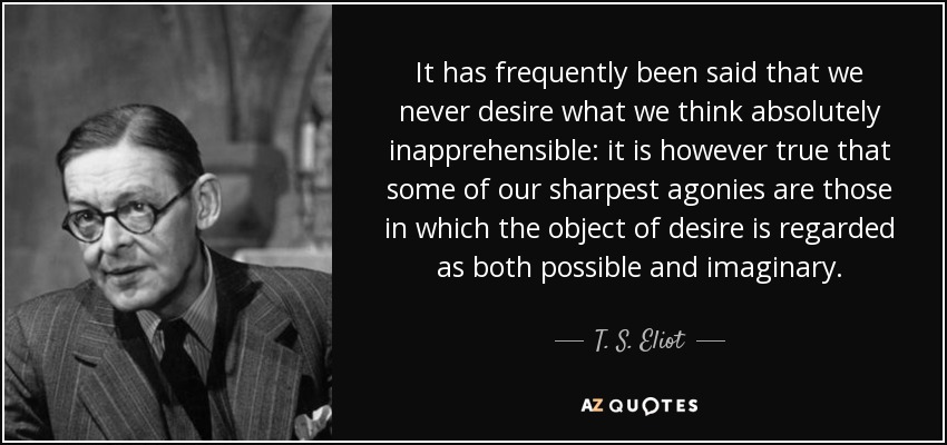It has frequently been said that we never desire what we think absolutely inapprehensible: it is however true that some of our sharpest agonies are those in which the object of desire is regarded as both possible and imaginary. - T. S. Eliot