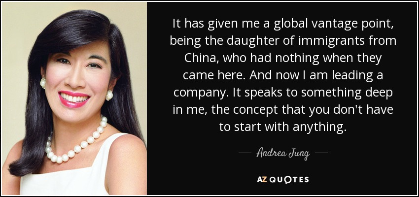 It has given me a global vantage point, being the daughter of immigrants from China, who had nothing when they came here. And now I am leading a company. It speaks to something deep in me, the concept that you don't have to start with anything. - Andrea Jung