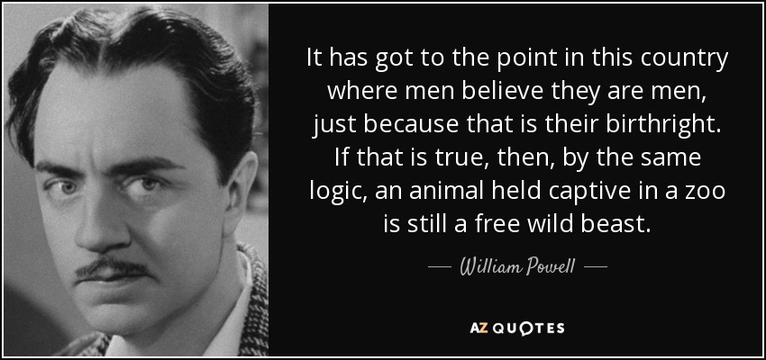 It has got to the point in this country where men believe they are men, just because that is their birthright. If that is true, then, by the same logic, an animal held captive in a zoo is still a free wild beast. - William Powell