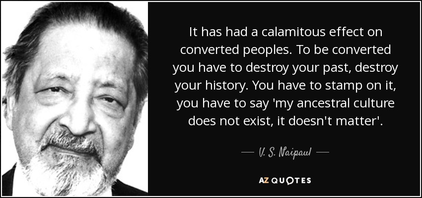 It has had a calamitous effect on converted peoples. To be converted you have to destroy your past, destroy your history. You have to stamp on it, you have to say 'my ancestral culture does not exist, it doesn't matter'. - V. S. Naipaul