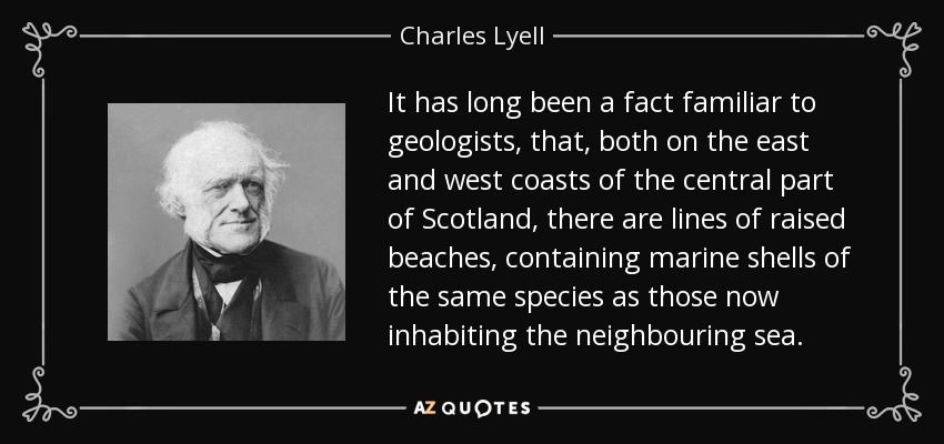 It has long been a fact familiar to geologists, that, both on the east and west coasts of the central part of Scotland, there are lines of raised beaches, containing marine shells of the same species as those now inhabiting the neighbouring sea. - Charles Lyell