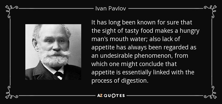 It has long been known for sure that the sight of tasty food makes a hungry man's mouth water; also lack of appetite has always been regarded as an undesirable phenomenon, from which one might conclude that appetite is essentially linked with the process of digestion. - Ivan Pavlov