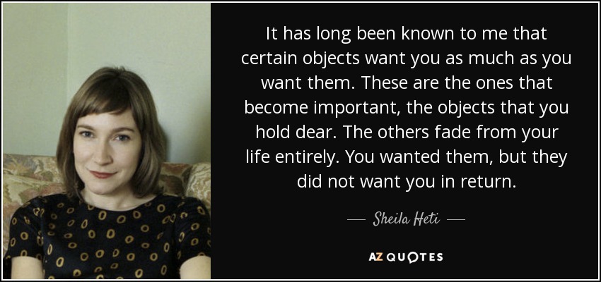 It has long been known to me that certain objects want you as much as you want them. These are the ones that become important, the objects that you hold dear. The others fade from your life entirely. You wanted them, but they did not want you in return. - Sheila Heti