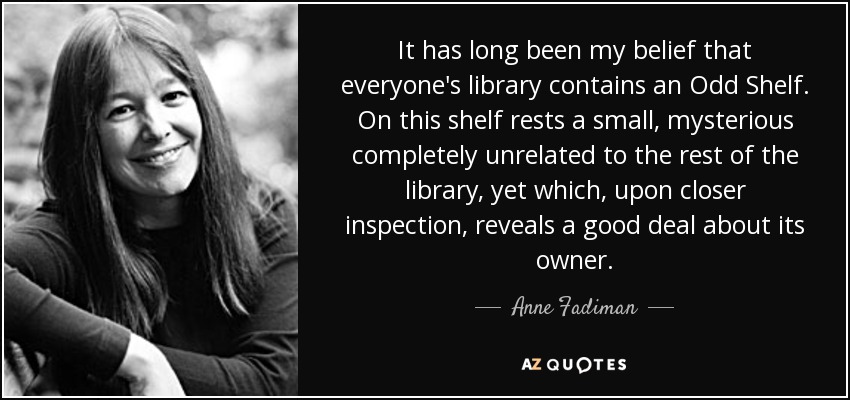 It has long been my belief that everyone's library contains an Odd Shelf. On this shelf rests a small, mysterious completely unrelated to the rest of the library, yet which, upon closer inspection, reveals a good deal about its owner. - Anne Fadiman