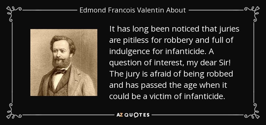 It has long been noticed that juries are pitiless for robbery and full of indulgence for infanticide. A question of interest, my dear Sir! The jury is afraid of being robbed and has passed the age when it could be a victim of infanticide. - Edmond Francois Valentin About