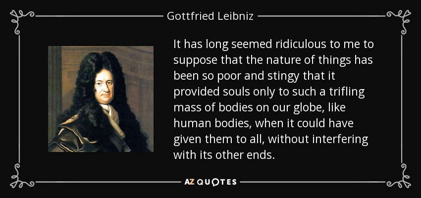 It has long seemed ridiculous to me to suppose that the nature of things has been so poor and stingy that it provided souls only to such a trifling mass of bodies on our globe, like human bodies, when it could have given them to all, without interfering with its other ends. - Gottfried Leibniz