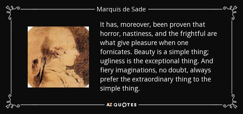 It has, moreover, been proven that horror, nastiness, and the frightful are what give pleasure when one fornicates. Beauty is a simple thing; ugliness is the exceptional thing. And fiery imaginations, no doubt, always prefer the extraordinary thing to the simple thing. - Marquis de Sade