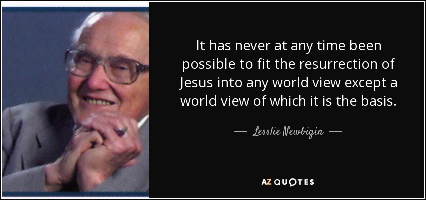 It has never at any time been possible to fit the resurrection of Jesus into any world view except a world view of which it is the basis. - Lesslie Newbigin