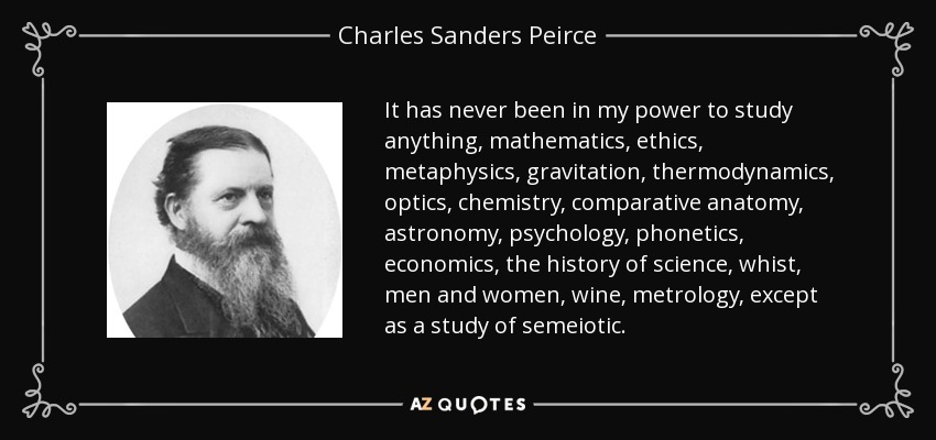 It has never been in my power to study anything, mathematics, ethics, metaphysics, gravitation, thermodynamics, optics, chemistry, comparative anatomy, astronomy, psychology, phonetics, economics, the history of science, whist, men and women, wine, metrology, except as a study of semeiotic . - Charles Sanders Peirce