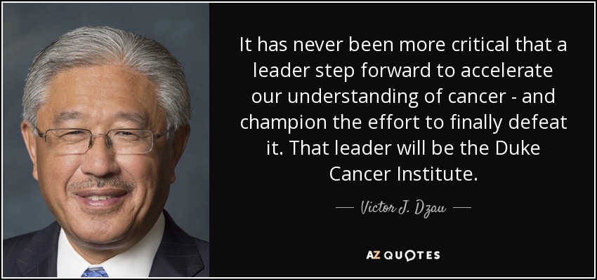 It has never been more critical that a leader step forward to accelerate our understanding of cancer - and champion the effort to finally defeat it. That leader will be the Duke Cancer Institute. - Victor J. Dzau