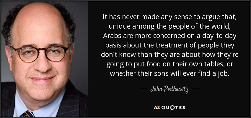 It has never made any sense to argue that, unique among the people of the world, Arabs are more concerned on a day-to-day basis about the treatment of people they don't know than they are about how they're going to put food on their own tables, or whether their sons will ever find a job. - John Podhoretz