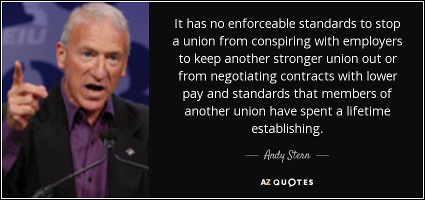 It has no enforceable standards to stop a union from conspiring with employers to keep another stronger union out or from negotiating contracts with lower pay and standards that members of another union have spent a lifetime establishing. - Andy Stern
