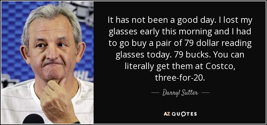 It has not been a good day. I lost my glasses early this morning and I had to go buy a pair of 79 dollar reading glasses today. 79 bucks. You can literally get them at Costco, three-for-20. - Darryl Sutter