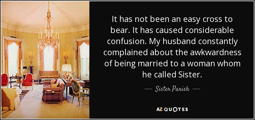 It has not been an easy cross to bear. It has caused considerable confusion. My husband constantly complained about the awkwardness of being married to a woman whom he called Sister. - Sister Parish