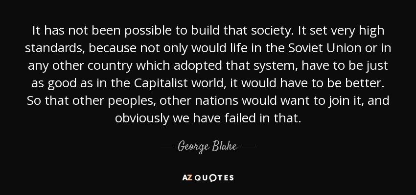 It has not been possible to build that society. It set very high standards, because not only would life in the Soviet Union or in any other country which adopted that system, have to be just as good as in the Capitalist world, it would have to be better. So that other peoples, other nations would want to join it, and obviously we have failed in that. - George Blake