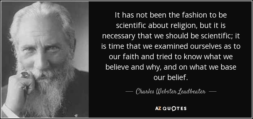 It has not been the fashion to be scientific about religion, but it is necessary that we should be scientific; it is time that we examined ourselves as to our faith and tried to know what we believe and why, and on what we base our belief. - Charles Webster Leadbeater