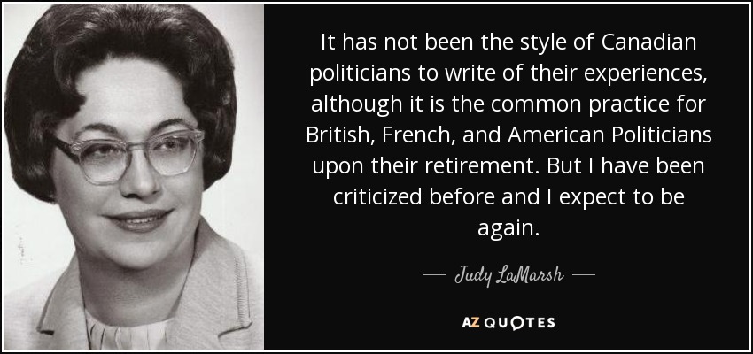 It has not been the style of Canadian politicians to write of their experiences, although it is the common practice for British, French, and American Politicians upon their retirement. But I have been criticized before and I expect to be again. - Judy LaMarsh