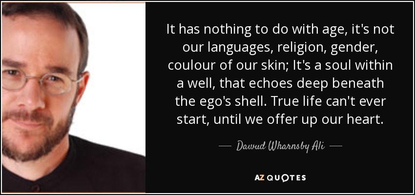It has nothing to do with age, it's not our languages, religion, gender, coulour of our skin; It's a soul within a well, that echoes deep beneath the ego's shell. True life can't ever start, until we offer up our heart. - Dawud Wharnsby Ali