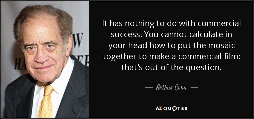 It has nothing to do with commercial success. You cannot calculate in your head how to put the mosaic together to make a commercial film: that's out of the question. - Arthur Cohn