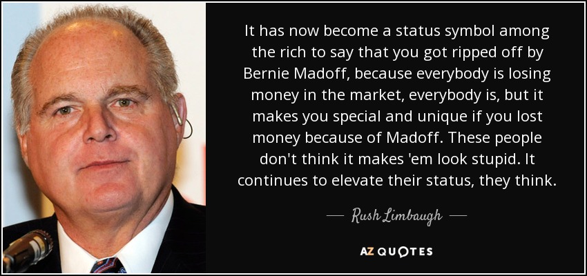 It has now become a status symbol among the rich to say that you got ripped off by Bernie Madoff, because everybody is losing money in the market, everybody is, but it makes you special and unique if you lost money because of Madoff. These people don't think it makes 'em look stupid. It continues to elevate their status, they think. - Rush Limbaugh