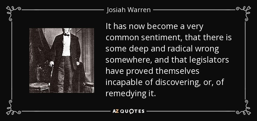 It has now become a very common sentiment, that there is some deep and radical wrong somewhere, and that legislators have proved themselves incapable of discovering, or, of remedying it. - Josiah Warren