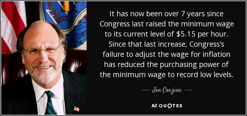 It has now been over 7 years since Congress last raised the minimum wage to its current level of $5.15 per hour. Since that last increase, Congress's failure to adjust the wage for inflation has reduced the purchasing power of the minimum wage to record low levels. - Jon Corzine