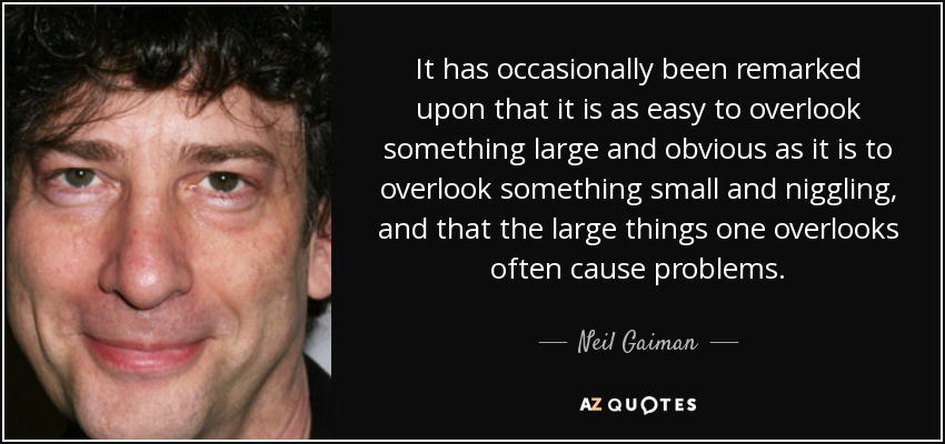 It has occasionally been remarked upon that it is as easy to overlook something large and obvious as it is to overlook something small and niggling, and that the large things one overlooks often cause problems. - Neil Gaiman