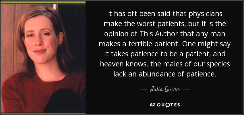 It has oft been said that physicians make the worst patients, but it is the opinion of This Author that any man makes a terrible patient. One might say it takes patience to be a patient, and heaven knows, the males of our species lack an abundance of patience. - Julia Quinn