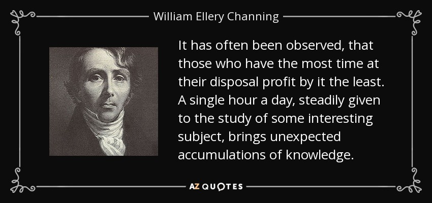 It has often been observed, that those who have the most time at their disposal profit by it the least. A single hour a day, steadily given to the study of some interesting subject, brings unexpected accumulations of knowledge. - William Ellery Channing