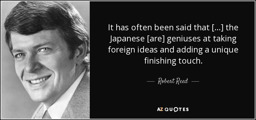 It has often been said that [...] the Japanese [are] geniuses at taking foreign ideas and adding a unique finishing touch. - Robert Reed