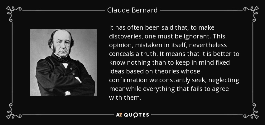 It has often been said that, to make discoveries, one must be ignorant. This opinion, mistaken in itself, nevertheless conceals a truth. It means that it is better to know nothing than to keep in mind fixed ideas based on theories whose confirmation we constantly seek, neglecting meanwhile everything that fails to agree with them. - Claude Bernard