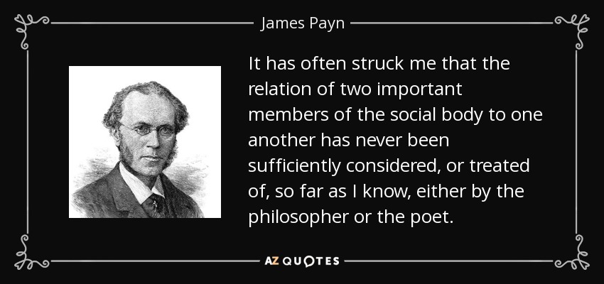 It has often struck me that the relation of two important members of the social body to one another has never been sufficiently considered, or treated of, so far as I know, either by the philosopher or the poet. - James Payn