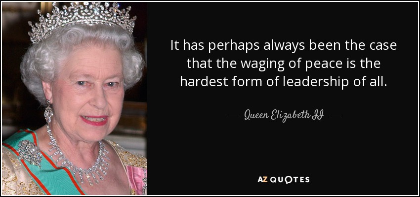It has perhaps always been the case that the waging of peace is the hardest form of leadership of all. - Queen Elizabeth II