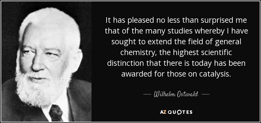 It has pleased no less than surprised me that of the many studies whereby I have sought to extend the field of general chemistry, the highest scientific distinction that there is today has been awarded for those on catalysis. - Wilhelm Ostwald