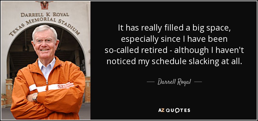 It has really filled a big space, especially since I have been so-called retired - although I haven't noticed my schedule slacking at all. - Darrell Royal