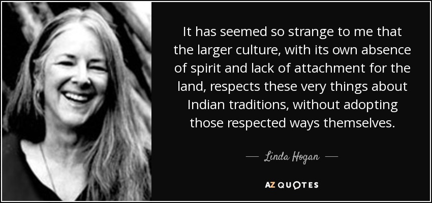 It has seemed so strange to me that the larger culture, with its own absence of spirit and lack of attachment for the land, respects these very things about Indian traditions, without adopting those respected ways themselves. - Linda Hogan