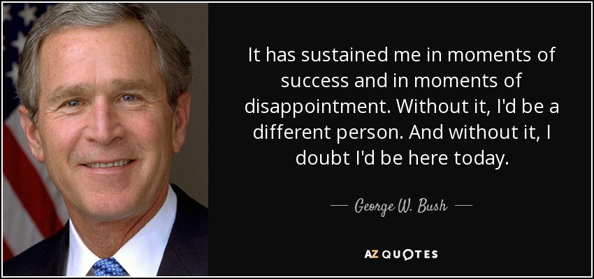 It has sustained me in moments of success and in moments of disappointment. Without it, I'd be a different person. And without it, I doubt I'd be here today. - George W. Bush